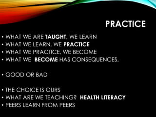 PRACTICE
• WHAT WE ARE TAUGHT, WE LEARN
• WHAT WE LEARN, WE PRACTICE
• WHAT WE PRACTICE, WE BECOME
• WHAT WE BECOME HAS CONSEQUENCES,
• GOOD OR BAD
• THE CHOICE IS OURS
• WHAT ARE WE TEACHING? HEALTH LITERACY
• PEERS LEARN FROM PEERS
 