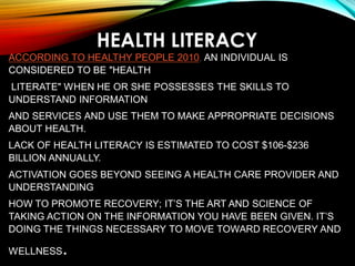 HEALTH LITERACY
ACCORDING TO HEALTHY PEOPLE 2010, AN INDIVIDUAL IS
CONSIDERED TO BE "HEALTH
LITERATE" WHEN HE OR SHE POSSESSES THE SKILLS TO
UNDERSTAND INFORMATION
AND SERVICES AND USE THEM TO MAKE APPROPRIATE DECISIONS
ABOUT HEALTH.
LACK OF HEALTH LITERACY IS ESTIMATED TO COST $106-$236
BILLION ANNUALLY.
ACTIVATION GOES BEYOND SEEING A HEALTH CARE PROVIDER AND
UNDERSTANDING
HOW TO PROMOTE RECOVERY; IT’S THE ART AND SCIENCE OF
TAKING ACTION ON THE INFORMATION YOU HAVE BEEN GIVEN. IT’S
DOING THE THINGS NECESSARY TO MOVE TOWARD RECOVERY AND
WELLNESS.
 