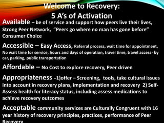 Welcome to Recovery:
5 A’s of Activation
Available – be of service and support how peers live their lives,
Strong Peer Network, ”Peers go where no man has gone before”
Consumer Choice
Accessible – Easy Access, Referral process, wait time for appointment,
No wait time for service, hours and days of operation, travel time, travel access- by
car, parking, public transportation
Affordable – No Cost to explore recovery, Peer driven
Appropriateness –1)offer – Screening, tools, take cultural issues
into account in recovery plans, implementation and recovery 2) Self-
Assess health for literacy status, including assess medications to
achieve recovery outcomes
Acceptable community services are Culturally Congruent with 16
year history of recovery principles, practices, performance of Peer
 