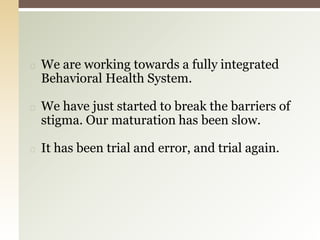 ◻ We are working towards a fully integrated
Behavioral Health System.
◻ We have just started to break the barriers of
stigma. Our maturation has been slow.
◻ It has been trial and error, and trial again.
 