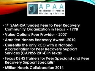 • 1ST SAMHSA funded Peer to Peer Recovery
Community Organization in Texas - 1998
• Value Options Peer Provider - 2007
• America Honors Recovery Award -2010
• Currently the only RCO with a National
Accreditation for Peer Recovery Support
Services (CAPRSS 2014) in Texas
• Texas DSHS Trainers for Peer Specialist and Peer
Recovery Support Specialist
• Million Hearts Collaboration 2014
 