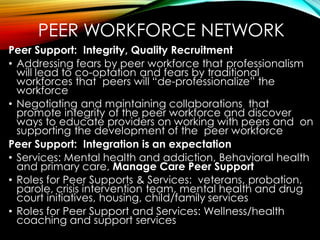 PEER WORKFORCE NETWORK
Peer Support: Integrity, Quality Recruitment
• Addressing fears by peer workforce that professionalism
will lead to co-optation and fears by traditional
workforces that peers will “de-professionalize” the
workforce
• Negotiating and maintaining collaborations that
promote integrity of the peer workforce and discover
ways to educate providers on working with peers and on
supporting the development of the peer workforce
Peer Support: Integration is an expectation
• Services: Mental health and addiction, Behavioral health
and primary care, Manage Care Peer Support
• Roles for Peer Supports & Services: veterans, probation,
parole, crisis intervention team, mental health and drug
court initiatives, housing, child/family services
• Roles for Peer Support and Services: Wellness/health
coaching and support services
 