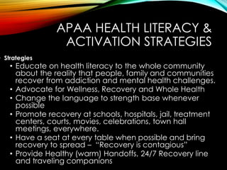 APAA HEALTH LITERACY &
ACTIVATION STRATEGIES
• Strategies
• Educate on health literacy to the whole community
about the reality that people, family and communities
recover from addiction and mental health challenges.
• Advocate for Wellness, Recovery and Whole Health
• Change the language to strength base whenever
possible
• Promote recovery at schools, hospitals, jail, treatment
centers, courts, movies, celebrations, town hall
meetings, everywhere.
• Have a seat at every table when possible and bring
recovery to spread – “Recovery is contagious”
• Provide Healthy (warm) Handoffs, 24/7 Recovery line
and traveling companions
 
