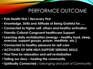 PERFORMCE OUTCOME
• Puts Health First / Recovery First
• Knowledge, Skills and Attitude of Being Grateful for…..
• Connected to higher self, others and healthy activation
• Friendly Cultural Congruent healthcare Support
Learning daily revitalization (energy – healthy food, sleep,
exercise, support groups, prayer, meditate, etc.)
Connected to healthy pleasure for self care
ACTIVATES OF NEW HELP/SUPPORT SEEKING SKILLS
Find Time for relaxation and self revitalization
Telling our story – healing the community
Spiritually Connected / belonging and part of Community
 