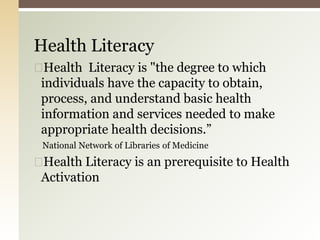 ◻Health Literacy is "the degree to which
individuals have the capacity to obtain,
process, and understand basic health
information and services needed to make
appropriate health decisions.”
National Network of Libraries of Medicine
◻Health Literacy is an prerequisite to Health
Activation
Health Literacy
 