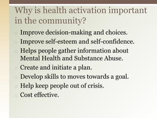 ◻ Improve decision-making and choices.
◻ Improve self-esteem and self-confidence.
◻ Helps people gather information about
Mental Health and Substance Abuse.
◻ Create and initiate a plan.
◻ Develop skills to moves towards a goal.
◻ Help keep people out of crisis.
◻ Cost effective.
Why is health activation important
in the community?
 