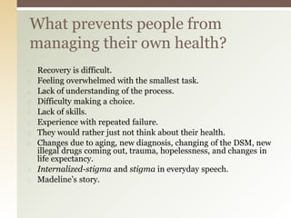 ◻ Recovery is difficult.
◻ Feeling overwhelmed with the smallest task.
◻ Lack of understanding of the process.
◻ Difficulty making a choice.
◻ Lack of skills.
◻ Experience with repeated failure.
◻ They would rather just not think about their health.
◻ Changes due to aging, new diagnosis, changing of the DSM, new
illegal drugs coming out, trauma, hopelessness, and changes in
life expectancy.
◻ Internalized-stigma and stigma in everyday speech.
◻ Madeline’s story.
What prevents people from
managing their own health?
 
