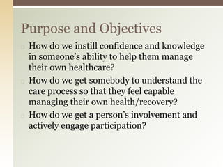 ◻ How do we instill confidence and knowledge
in someone’s ability to help them manage
their own healthcare?
◻ How do we get somebody to understand the
care process so that they feel capable
managing their own health/recovery?
◻ How do we get a person’s involvement and
actively engage participation?
Purpose and Objectives
 