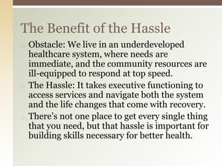 ◻ Obstacle: We live in an underdeveloped
healthcare system, where needs are
immediate, and the community resources are
ill-equipped to respond at top speed.
◻ The Hassle: It takes executive functioning to
access services and navigate both the system
and the life changes that come with recovery.
◻ There’s not one place to get every single thing
that you need, but that hassle is important for
building skills necessary for better health.
The Benefit of the Hassle
 