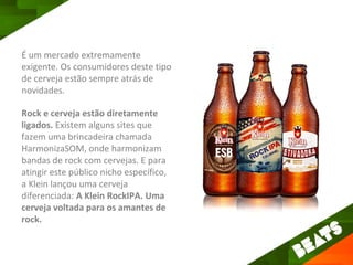 É um mercado extremamente
exigente. Os consumidores deste tipo
de cerveja estão sempre atrás de
novidades.

Rock e cerveja estão diretamente
ligados. Existem alguns sites que
fazem uma brincadeira chamada
HarmonizaSOM, onde harmonizam
bandas de rock com cervejas. E para
atingir este público nicho específico,
a Klein lançou uma cerveja
diferenciada: A Klein RockIPA. Uma
cerveja voltada para os amantes de
rock.
 