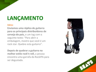LANÇAMENTO
Ideia:
Enviamos uma réplica de guitarra
para os principais distribuidores de
cerveja do país, e um tag com o
seguinte texto: “Para abrir a
embalagem, mostre que você é um
rock star. Quebre esta guitarra”.

Depois de quebrar a guitarra no
melhor estilo rock’n roll, a pessoa
encontra uma garrafa da RockIPA para
ser degustada.
 