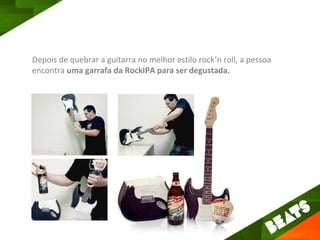 Depois de quebrar a guitarra no melhor estilo rock’n roll, a pessoa
encontra uma garrafa da RockIPA para ser degustada.
 