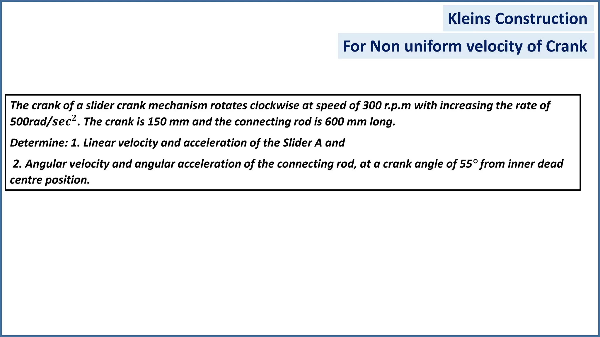 Kleins Construction
For Non uniform velocity of Crank
The crank of a slider crank mechanism rotates clockwise at speed of 300 r.p.m with increasing the rate of
500rad/𝒔𝒆𝒄 𝟐. The crank is 150 mm and the connecting rod is 600 mm long.
Determine: 1. Linear velocity and acceleration of the Slider A and
2. Angular velocity and angular acceleration of the connecting rod, at a crank angle of 55° from inner dead
centre position.
 