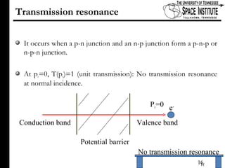 Transmission resonance It occurs when a p-n junction and an n-p junction form a p-n-p or n-p-n junction.  At p y =0, T(p y )=1 (unit transmission): No transmission resonance at normal incidence.  No transmission resonance Conduction band Valence band e - Potential barrier P y =0 