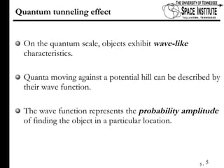 Quantum tunneling effect On the quantum scale, objects exhibit  wave-like  characteristics. Quanta moving against a potential hill can be described by their wave function. The wave function represents the  probability amplitude  of finding the object in a particular location. 