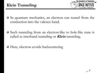 Klein Tunneling In quantum mechanics, an electron can tunnel from the conduction into the valence band. Such tunneling from an electron-like to hole-like state is called as interband tunneling or  Klein  tunneling. Here, electron avoids backscattering 