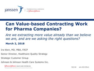 Can Value-based Contracting Work
for Pharma Companies?
Are we extracting more value already than we believe
we are, and are we asking the right questions?
March 2, 2018
Ira Klein, MD, MBA, FACP
Senior Director, Healthcare Quality Strategy
Strategic Customer Group
Johnson & Johnson Health Care Systems Inc.
02/18 em-02159v1
 