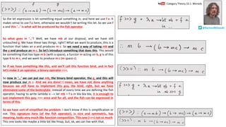So the let expression is let something equal something in, and here we use f a. It
makes sense to use f a here, otherwise we wouldn’t be writing this let. So we use f
a and this ‘…’ is what will be produced by the fish operator.
So what goes in ‘…’? Well, we have mb at our disposal, and we have still
untouched g. We have these two things, right? What we want to produce, this is a
function that takes an a and produces m c. So we need a way of taking mb and
the g and produce an m c. So let’s introduce something that does this. This would
be something that has type m b (with a space), a functor m acting on b, g is of this
type b to m c, and we want to produce m c (m space c).
So if we have something like this, and we’ll call this function bind, and in fact
let’s make it an operator, a binary operator >>=.
So now in ‘…’ we can put our mb, the binary bind operator, the g, and this will
now produce our m c. And we are done! I mean, we have not done anything
because we still have to implement this guy, the bind, right, but we have
eliminated some of the boilerplate. Instead of every time we are defining the fish
operator, having to write lambda a --> let mb = f a in bla bla bla, it is enough to
just implement this guy, >>= once and for all, and the fish can be expressed in
terms of this.
So we have sort of simplified the problem. I don’t know if this is simplification or
not. This signature here (of the fish operator), is nice and symmetric, has
meaning, looks very much like function composition. This one (>>=) not so much.
This one looks like maybe a little bit like fmap, but, ok, we can live with that.
Category	Theory	10.1:	Monads
@BartoszMilewski
 