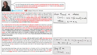 So this is how a Monad is defined in Haskell. ‘class Monad m where’, m here is a type constructor,
althought you don’t see it here, but you will immediately see it when I define the members, which
are bind, so we have to have bind defined, (>>= ) :: m a --> (a --> m b) --> m b, and of course we still
have return, which I erased, we still have this identity Kleisli arrow return that takes an a and
returns an m a, that was our kleisli arrow that served as an identity for the composition of Kleisli
arrows, but now we know that we can recreate the composition of Kleisli arrows using bind, any
time we want to, but we still have return to make it into a Kleisli category.
Ok, I could stop here and say this is the definition of a Monad in Haskell, but really this is not what
most mathematicians use as a definition of a monad. Mathematicians go deeper into the fish, they
dissect the internal organs of the fish as well, and they say ‘how would we implement this bind’?
Well, remember before I said that this m is a Functor? I never used this fact that it is a functor, and
in fact, if I defined monad in this way, it automatically is a functor I can define fmap using bind and
return, so I don’t really have to say m is a Functor, it follows from this definition. Bind is more
powerful than the Kleisli arrow. Actually, the Kleilsi arrow, if you only assume the Kleisli arrow, you
also get Functoriality.
But suppose that we know that m is a Functor, and we want to use it, well, then how can we
implement our bind? Let me again write it in infix notation. So we will have mb without space, ok, let
me rewrite it as ma, I will do renaming on the fly, this is very dangerous, ok, don’t do it at home,
renaming variables on the fly usually ends up in you making mistakes, but since you are watching, you
can correct me. So ma is bound (>>=) to a function, let’s call it f, the function f goes from a to m b,
again, renaming.
So we have these two things, and now I know that m is a Functor, so if it is a Functor, then I could
apply this function f to ma, right, because functor lets me get inside the functor, right, I can fmap,
aha, so I could fmap f over ma, I could, the signature of f is a to m b, and the signature of ma is m a.
So a lot of people will start by saying a monad is something that has this bind operator, and then
you ask yourself whoever came up with this weird signature of >>= ? And it is not really weird, it
comes from this [process we went through].
Category	Theory	10.1:	Monads@BartoszMilewski
 