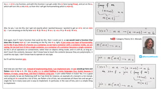 So a --> m b is my function, and with this function I can get under this m here [using fmap], and act on the a,
which will turn this a into m b, so from this I will get fromsomething which is m(m b).
Aha. So yes, I can do this, but I get not exactly what I wanted because I wanted to get an m b, not an m(m
b). – I am renaming on the fly here m b à (b à m c) à m c to m a à (a à m b) à m b.
And again, but if I had a function that could do this, then I could use it, so we would need a function that
does this: it turns m(m a). I am renaming on the fly, into m a, right, it just strips one layer of functoriality,
so it’s like if you think of a Functor as a container, so we had a container with a container inside, we are
saying, let me just turn it into a single container, so a container of a container becomes a single container.
So this is all an operation on containment, rather than on objects sitting inside, and it is still ok, as long as I
don’t touch the contents, because I don’t know how to touch the contents because they are polymorphic, it
could be any type, I don’t know how to operate on any type.
So I’ll call this function join.
And now you see that I can, instead of implementing bind, I can implement join, so join would go here and
flatten m(m b) to m b. Oh, this is why >>= is called flatMap in some languages (e.g. Scala), because it
flattens. It maps, using fmap, and then it flattens using join. Is join called flatten in Scala? Yes. It is a good
name actually. So we are flattening stuff. So if we think for instance, an example of a monad is a list monad,
and acting on m a would be a list of lists, we flatten a list of lists, we concatenate all these lists and we get a
single list. So in many cases join is easy to implement. In particular, in the case of lists, join is a simple thing
to implement.
Category	Theory	10.1:	Monads
@BartoszMilewski
 