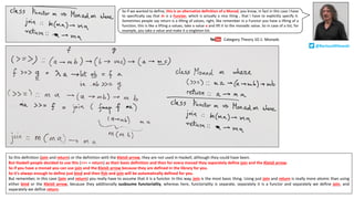 So this definition (join and return) or the definition with the Kleisli arrow, they are not used in Haskell, although they could have been.
But Haskell people decided to use this (>>= + return) as their basic definition and then for every monad they separately define join and the Kleisli arrow.
So if you have a monad you can use join and the Kleisli arrow because they are defined in the library for you.
So it’s always enough to define just bind and then fish and join will be automatically defined for you.
But remember, in this case (join and return) you really have to assume that it is a functor. In this way, join is the most basic thing. Using just join and return is really more atomic than using
either bind or the Kleisli arrow, because they additionally susbsume functoriality, whereas here, functoriality is separate, separately it is a functor and separately we define join, and
separately we define return.
So if we wanted to define, this is an alternative definition of a Monad, you know, in fact in this case I have
to specifically say that m is a Functor, which is actually a nice thing , that I have to explicitly specify it.
Sometimes people say return is a lifting of values, right, like remember in a Functor you have a lifting of a
function, this is like a lifting a values, take a value a and lift it to the monadic value. So in case of a list, for
example, you take a value and make it a singleton list.
Category	Theory	10.1:	Monads
@BartoszMilewski
 