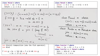 class Monad m where
(>>=) :: m a -> (a -> m b) -> m b
return :: a -> m a
class Monad m where
(>=>) :: (a -> m b) -> (b -> m c) -> (a -> m c)
return :: a -> m a
class Functor f where
fmap :: (a -> b) -> f a -> f b
class Functor m => Monad m where
join :: m(m a) -> ma
return :: a -> m a
>=> Kleisli Composition (aka the fish operator)
>>= Bind
f >=> g = 	λa -> let mb = f a in mb >>= g
= λa -> (f a) >>= g
 