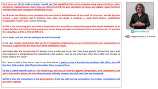 So it turns out, this is really a miracle, I would say, that everything that can be computed using impure functions, state,
exceptions, input/output et cetera, they can all be converted into pure calculation as long as you replace regular functions
with these functions that return embellished results.
So all these side effects can be translated into some kind of embellishment of the result of a function, and the function
remains a pure function, but it produces more than the result, it produces a result that’s hidden, embellished,
encapsulated in some way, in some weird way.
So this is the interesting part: you have a computation that normally an imperative programmer would implement as an
impure function and the functional programmer comes along and says I can implement this as a pure function, it’s just that
the output type will be a little bit different.
And it works. And this still has nothing to do with the monad.
It just says: impure computation that we do in imperative programming can be transformed into pure computations in
functional programming, but they return these embellished results.
And where does the monad come in? Monads come in when we say ok, but I have these gigantic function that starts with
some argument a and produces this embellished result, and do I have to just write them inline, for a 1000 lines of code, to
finally produce this result?
No, I want to split it into pieces, chop it into little pieces. I want to chop a function that produces side effects into 100
functions that produce side effects and combine them, compose them.
So this is where monads come in. The monad says, well you can take this gigantic computation, pure computation, and
split it into smaller pieces and then when you want to finally compose this stuff, well then use the monad.
So this is what the monad does: it just glues together, it lets you split your big computation into smaller computations and
glue them together.
Category	Theory	10.1:	Monads
@BartoszMilewski
 