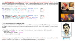 Using Kleisli composition, composing our three functions becomes just function composition with effects. This also
demonstrates how to express your domain algebra in terms of an existing algebraic structure. This is an extremely important
concept to understand when talking about algebraic API design. The following listing shows how the domain algebra gets
refined with the new pattern that you’ve just discovered.
trait Trading[Account, Market, Order, ClientOrder, Execution, Trade] {
def clientOrders: ClientOrder => List[Order]
def execute(m: Market, a: Account): Order => List[Execution]
def allocate(as: List[Account]): Execution => List[Trade]
}
trait Trading[Account, Market, Order, ClientOrder, Execution, Trade] {
def clientOrders: Kleisli[List, ClientOrder, Order]
def execute(m: Market, a: Account): Kleisli[List, Order, Execution]
def allocate(as: List[Account]): Kleisli[List, Execution, Trade]
}
4.4.3 Final composition—follow the types
Now you can use the three functions to build a larger domain behavior of trade generation. Just follow the types and you have
the complete trade-generation process (simplified for demonstration), from client orders to the allocation of trades to client
accounts.
def tradeGeneration(market: Market, broker: Account, clientAccounts: List[Account]) = {
clientOrders andThen
execute(market, broker) andThen
allocate(clientAccounts)
}
…Kleisli gives you a computation for which you need to invoke the underlying [run] function for evaluation… run the
preceding tradeGeneration function for a market, a broker account, and a list of client accounts.
Before
the Kleisli
pattern
Using
the Kleisli
pattern
@debasishg
Debasish	Ghosh
 