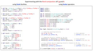 { val fgh: String => List[Char] = f(_) flatMap g flatMap h
val result: List[Char] = fgh(a)
assert( result == expected ) }
{ val result: List[Char] = f(a) flatMap g flatMap h
assert( result == expected ) }
{ val fgh = f andThen (_ flatMap g flatMap h)
val result: List[Char] = fgh(a)
assert( result == expected ) }
{ val result: List[Char] = for {
b:String <- f(a)
c:Int <- g(b)
d:Char <- h(c)
} yield d
assert( result == expected ) }
{ val result: List[Char] =
f(a) flatMap {
b:String => g(b) flatMap {
c:Int => h(c) map {
d:Char => d }}}
assert( result == expected ) }
{ val result: List[Char] =
f(a) flatMap {
b:String => g(b) flatMap {
c:Int => h(c) }}
assert( result == expected ) }
import scalaz._
import Scalaz._
import Kleisli._
val fk: Kleisli[List,String,String] = kleisli(f)
val gk: Kleisli[List,String,Int] = kleisli(g)
val hk: Kleisli[List,Int,Char] = kleisli(h)
assert(fk.run.isInstanceOf[String => List[String]])
assert(gk.run.isInstanceOf[String => List[Int]])
assert(hk.run.isInstanceOf[Int => List[Char]])
assert(fk.run(a) == f(a))
assert(gk.run(b) == g(b))
assert(hk.run(c) == h(c))
for (fghk: Kleisli[List,String,Char] <- List(
// composing existing Kleislis
fk >=> gk >=> hk, // fish operator
fk andThen gk andThen hk, // andThen alias for >=>
// composing Kleislis created on the fly
kleisli(f) >=> kleisli(g) >=> kleisli(h), // fish operator
kleisli(f) andThen kleisli(g) andThen kleisli(h), // andThen alias for >=>
// less verbose way of composing Kleislis created on the fly
kleisli(f) >==> g >==> h, // a bigger fish ;-)
kleisli(f) andThenK g andThenK h // andThenK alias for >==>
)) { assert(fghk.run(a) == expected) }
using	Scala	facilities using	Scalaz operators
Experimenting	with	the	Kleisli	composition	of	f,	g and	h
 