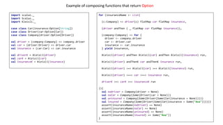import scalaz._
import Scalaz._
import Kleisli._
case class Car(insurance:Option[String])
case class Driver(car:Option[Car])
case class Company(driver:Option[Driver])
val driver = (company:Company) => company.driver
val car = (driver:Driver) => driver.car
val insurance = (car:Car) => car.insurance
val driverK = kleisli(driver)
val carK = kleisli(car)
val insuranceK = kleisli(insurance)
for (insuranceName <- List(
(c:Company) => driver(c) flatMap car flatMap insurance,
(driver andThen ( _ flatMap car flatMap insurance)),
(company:Company) => for {
driver <- company.driver
car <- driver.car
insurance <- car.insurance
} yield insurance,
kleisli(driver) andThen kleisli(car) andThen kleisli(insurance) run,
kleisli(driver) andThenK car andThenK insurance run,
kleisli(driver) >=> kleisli(car) >=> kleisli(insurance) run,
kleisli(driver) >==> car >==> insurance run,
driverK >=> carK >=> insuranceK run
)){
val noDriver = Company(driver = None)
val noCar = Company(Some(Driver(car = None)))
val uninsured = Company(Some(Driver(Some(Car(insurance = None)))))
val insured = Company(Some(Driver(Some(Car(insurance = Some("Axa"))))))
assert(insuranceName(noDriver) == None)
assert(insuranceName(noCar) == None)
assert(insuranceName(uninsured) == None)
assert(insuranceName(insured) == Some("Axa"))
}
Example	of	composing	functions	that	return	Option
 