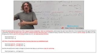 That’s not exactly what we want to do. This is regular function composition, that’s our starting point, unfortunately they don’t even define this in the standard library, like regular function
composition, but what we want to do is we want to compose functions that return pairs, so instead of having a function f that returns a b, it returns a pair<b, string> and takes an a, and
this guy g also returns a pair of c and string and takes an a, ok. I am replacing these functions:
function<b(a)> f
function<c(b)> g
with these, I’ll call them embellished functions, functions that return an embellished result:
function<pair<b, string>(a)> f
function<pair<c, string>(b)> g
And the returned function needs to change to a function that takes an a and returns a pair of c and string:
function<pair<c, string>(a)>
Category Theory 3.2 – Kleisli Category
@BartoszMilewski
 
