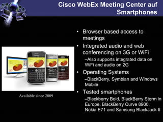 Cisco WebEx Meeting Center auf
                                        Smartphones


                            • Browser based access to
                              meetings
                            • Integrated audio and web
                              conferencing on 3G or WiFi
                               –Also supports integrated data on
                               WiFi and audio on 2G
                            • Operating Systems
                               –BlackBerry, Symbian and Windows
                               Mobile
                            • Tested smartphones
Available since 2009
                               –Blackberry Bold, BlackBerry Storm in
                               Europe, BlackBerry Curve 8900,
                               Nokia E71 and Samsung BlackJack II
 