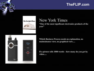 TheFLIP.com



New York Times
“One of the most significant electronics products of the
year”




Which Business Process needs no explanation, no
maintainance view, no graphical view.....



If a picture tells 1000 words – how many do you get by
video.....
 