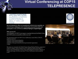 Virtual Conferencing at COP15
                                                     TELEPRESENCE




We are pleased to offer an exceptional conferencing capability so
more of your colleagues and constituents around the world can
participate in the conference without flying to Copenhagen.

Who can use it?
Any delegates of COP15 can request a meeting between the Bella Center
and 100 locations around the world at no cost.

The prioritization policy for COP15 Cisco TelePresence rooms follows UNFCCC
entitlement protocol:
• Ministers of government delegations
• Members of government delegations
• Members of non-governmental and inter-governmental organizations
• Media

The rooms are connected to the Global Climate Change Meeting Platform, comprised of
UNFCCC in Bonn, UNEP in Nairobi, the UN’s Palais Des Nations and UNICC in
Geneva, the UN Headquarters in New York, and the Danish Government’s Ministry of
Climate and Energy, as well as more than 75 Cisco TelePresence rooms around the
world.
 