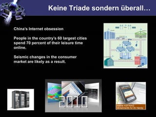 Keine Triade sondern überall…

China’s Internet obsession

People in the country’s 60 largest cities
spend 70 percent of their leisure time
online.

Seismic changes in the consumer
market are likely as a result.
 