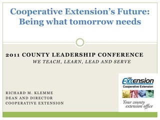 Cooperative Extension’s Future:Being what tomorrow needs 2011 County Leadership Conference We teach, learn, lead and serve Richard m. Klemme Dean and Director Cooperative Extension 