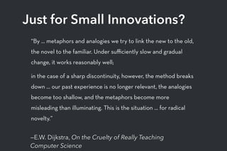 —E.W. Dijkstra, On the Cruelty of Really Teaching
Computer Science
Just for Small Innovations?
“By ... metaphors and analogies we try to link the new to the old,
the novel to the familiar. Under suﬃciently slow and gradual
change, it works reasonably well;
in the case of a sharp discontinuity, however, the method breaks
down ... our past experience is no longer relevant, the analogies
become too shallow, and the metaphors become more
misleading than illuminating. This is the situation ... for radical
novelty.”
 
