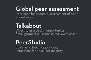 Global peer assessment
Interfaces for accurate assessment of open-
ended work
Talkabout
Diversity as a design opportunity:
Small group discussions in massive classes
PeerStudio
Scale as a design opportunity:
Immediate feedback for mastery
 