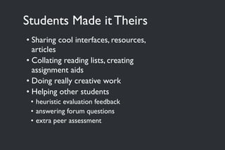Students Made it Theirs
• Sharing cool interfaces, resources,
articles
• Collating reading lists, creating
assignment aids
• Doing really creative work
• Helping other students
• heuristic evaluation feedback
• answering forum questions
• extra peer assessment
 
