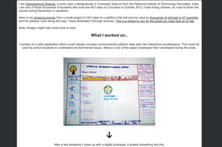 ​I am Chandramouli Sharma, a junior year undergraduate in Computer Science from the National Institute of Technology Karnataka, India.
I am one of those thousands of students who took the HCI class on Coursera in October 2012. I had timing clashes, so I had to finish the
course during December in vacations.
Here is my amazing journey from a small project in HCI class to a platform that will now be used by thousands of schools in 47 countries
and the awards I won along the way. I have illustrated it through pictures. This is a tribute to you for the great you class took at no fee.
Note: Images might take some time to load.
What I worked on..
I worked on a web application which could display complex environmental pollution data sets into interactive visualizations. This could be
used by school students to understand environmental issues. Below is one of the paper prototypes that I developed during the class.
After a few iterations I came up with a digital prototype. It looked something like this.
 