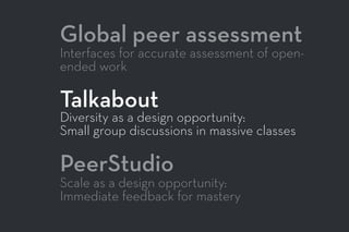 Global peer assessment
Interfaces for accurate assessment of open-
ended work
Talkabout
Diversity as a design opportunity:
Small group discussions in massive classes
PeerStudio
Scale as a design opportunity:
Immediate feedback for mastery
 