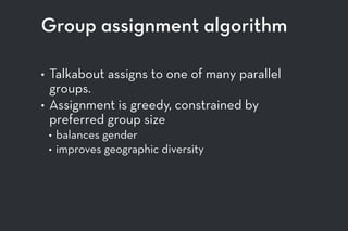 Group assignment algorithm
• Talkabout assigns to one of many parallel
groups.
• Assignment is greedy, constrained by
preferred group size
• balances gender
• improves geographic diversity
 