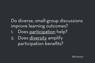 Do diverse, small-group discussions
improve learning outcomes?
1. Does participation help?
2. Does diversity amplify
participation beneﬁts?
IRB #30319
 