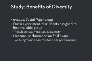 Study: Beneﬁts of Diversity
• n=2,422, Social Psychology
• Quasi-experiment: discussants assigned to
ﬁrst available group
• Result: natural variation in diversity
• Measure: performance on ﬁnal exam
• OLS regression controls for prior performance
 