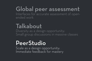 Global peer assessment
Interfaces for accurate assessment of open-
ended work
Talkabout
Diversity as a design opportunity:
Small group discussions in massive classes
PeerStudio
Scale as a design opportunity:
Immediate feedback for mastery
 