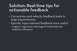 Solution: Real-time tips for
actionable feedback
• Correctness and velocity feedback leads to
large improvements
• Speciﬁc, topic-relevant feedback more useful
• Logistic regression with bag-of-words features
predicts relevance
 