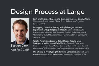 Design Process at Large
Steven Dow
Asst Prof, CMU
Early and Repeated Exposure to Examples Improves Creative Work,
Chinmay Kulkarni, Steven P Dow, Scott R Klemmer. Cognitive
Science, 2012.
Prototyping Dynamics: Sharing Multiple Designs Improves
Exploration, Group Rapport, and Results, Steven P Dow, Julie
Fortuna, Dan Schwartz, Beth Altringer, Daniel L Schwartz, Scott R
Klemmer. CHI: ACM Conference on Human Factors in Computing
Systems, 2011.
Parallel Prototyping Leads to Better Design Results, More
Divergence, and Increased Self-Efﬁcacy, Steven P Dow, Alana
Glassco, Jonathan Kass, Melissa Schwarz, Daniel Schwartz, Scott R
Klemmer. ACM Transactions on Computer-Human Interaction, 2010
The Efﬁcacy of Prototyping Under Time Constraints, Steven P. Dow,
Kate Heddleston, Scott R Klemmer. Creativity & Cognition, 2009
 