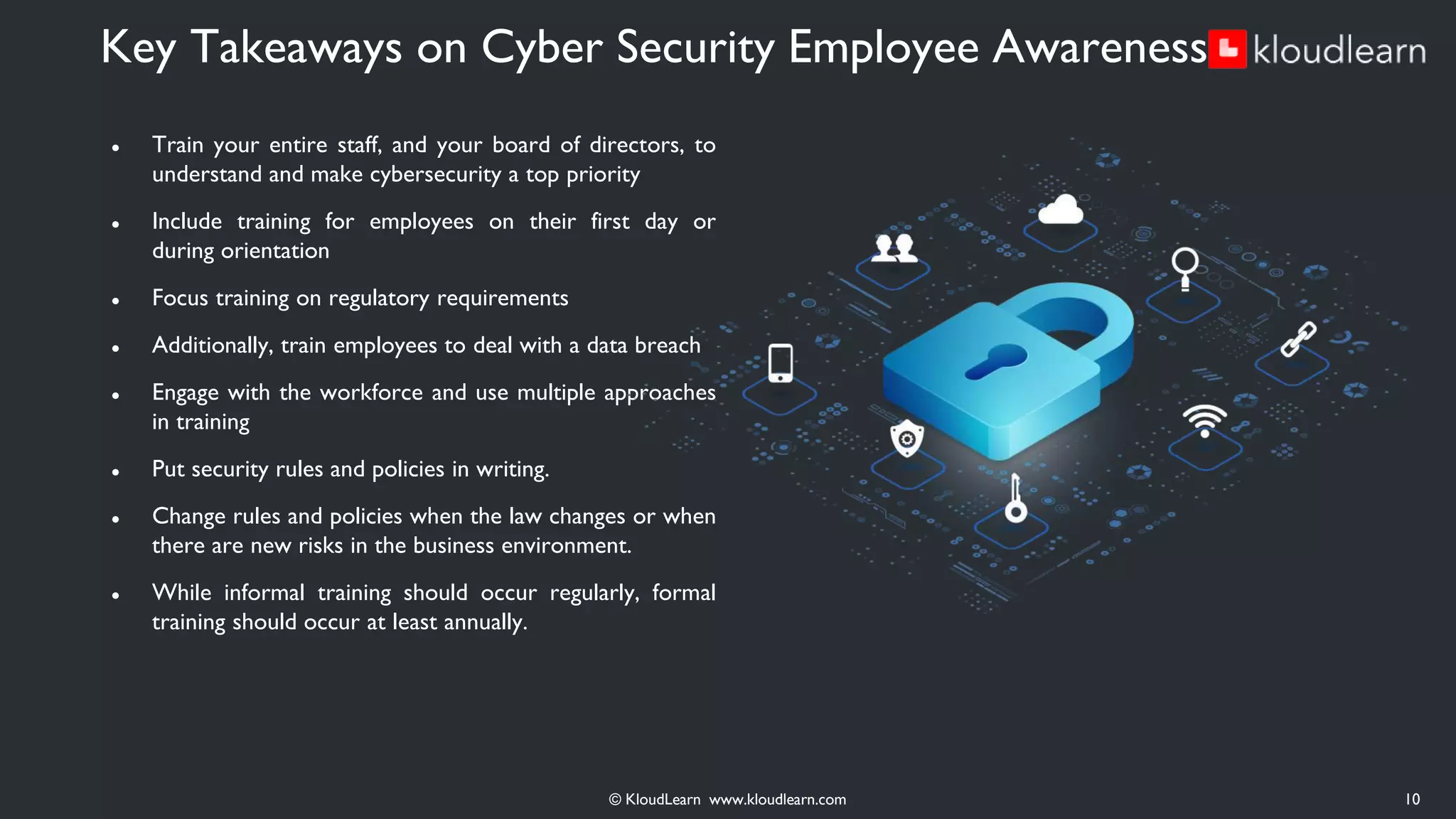 ● Train your entire staff, and your board of directors, to
understand and make cybersecurity a top priority
● Include training for employees on their first day or
during orientation
● Focus training on regulatory requirements
● Additionally, train employees to deal with a data breach
● Engage with the workforce and use multiple approaches
in training
● Put security rules and policies in writing.
● Change rules and policies when the law changes or when
there are new risks in the business environment.
● While informal training should occur regularly, formal
training should occur at least annually.
Key Takeaways on Cyber Security Employee Awareness
© KloudLearn www.kloudlearn.com 10
 