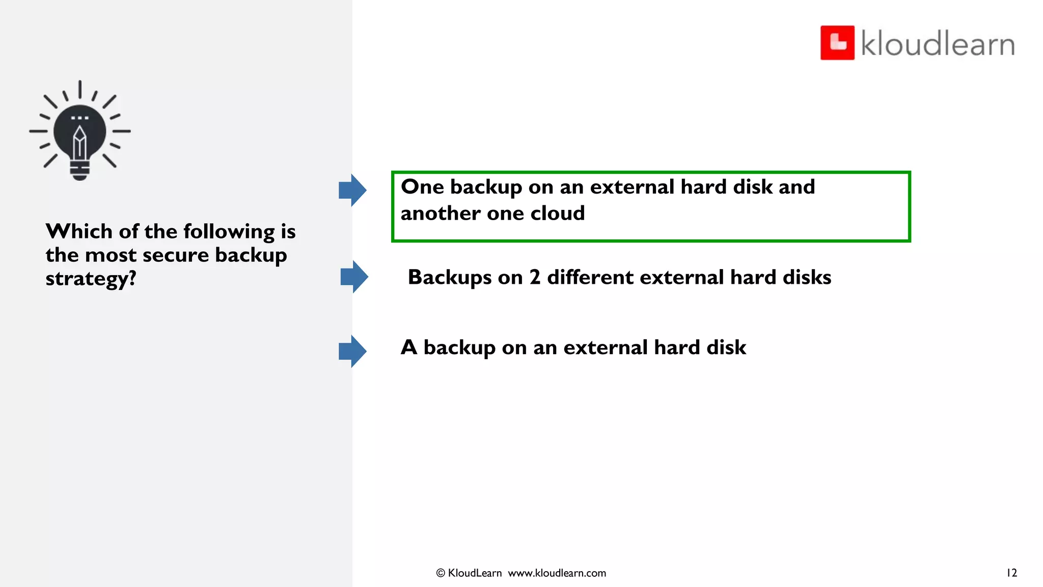 © KloudLearn www.kloudlearn.com
Which of the following is
the most secure backup
strategy?
One backup on an external hard disk and
another one cloud
Backups on 2 different external hard disks
A backup on an external hard disk
12
 