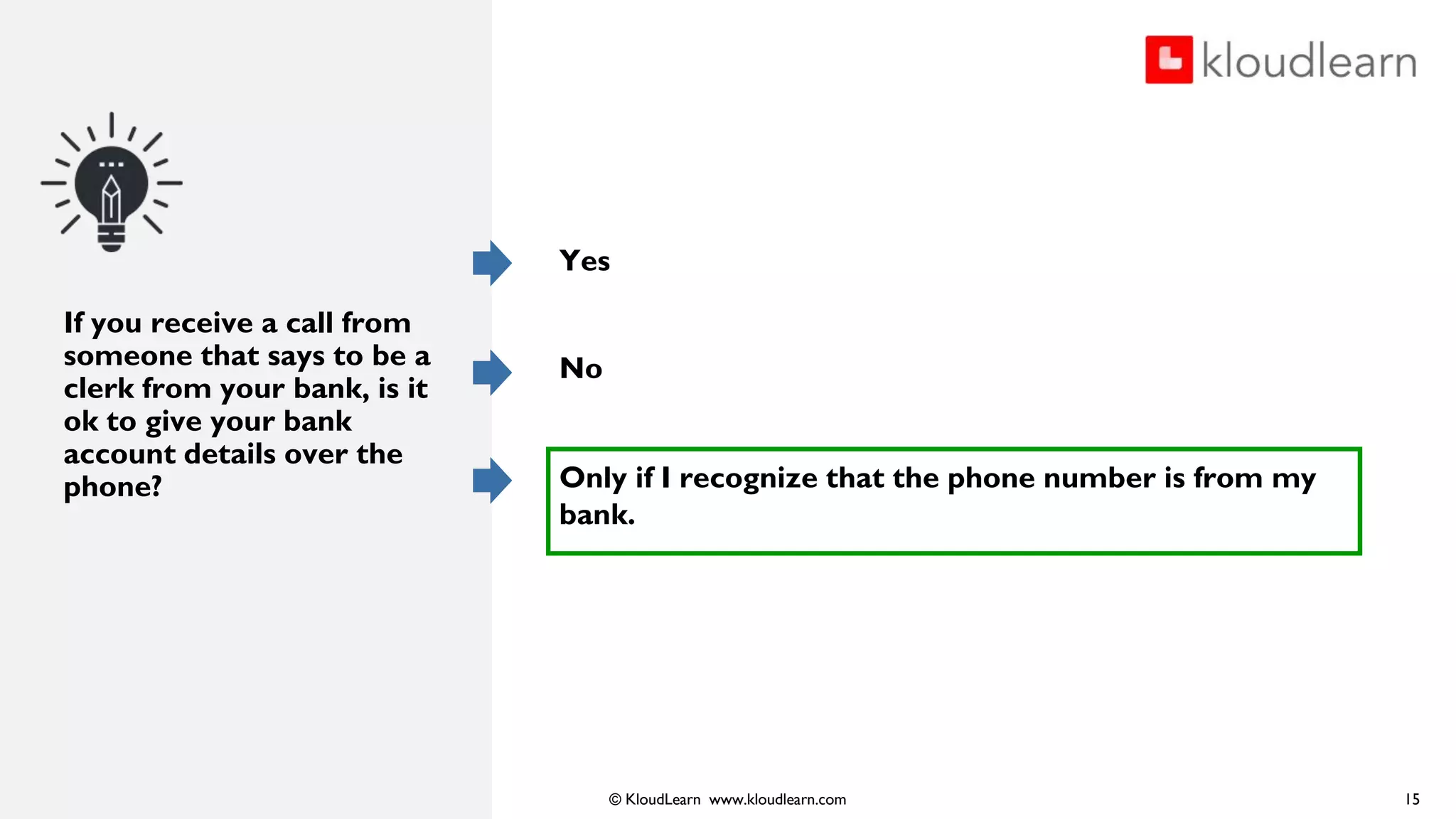 © KloudLearn www.kloudlearn.com
If you receive a call from
someone that says to be a
clerk from your bank, is it
ok to give your bank
account details over the
phone?
Yes
No
Only if I recognize that the phone number is from my
bank.
15
 